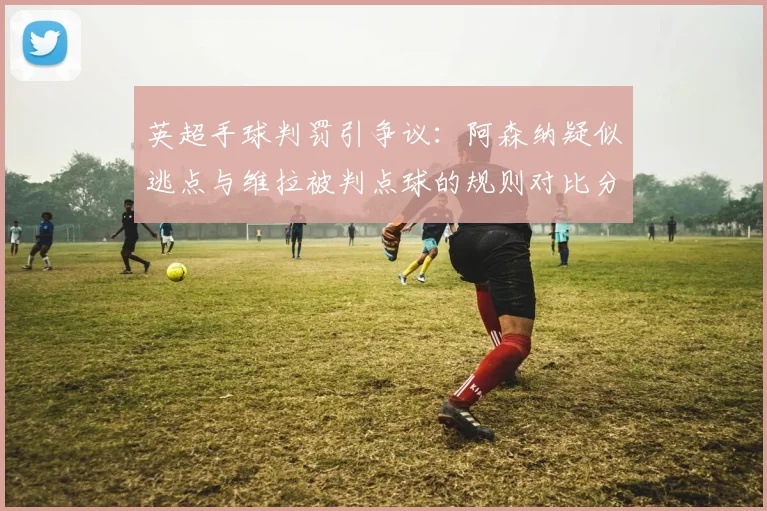 英超手球判罚引争议：阿森纳疑似逃点与维拉被判点球的规则对比分析