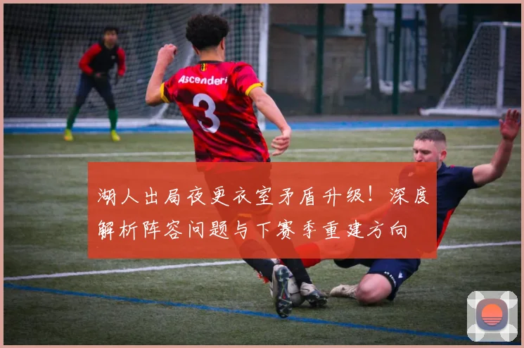 湖人出局夜更衣室矛盾升级！深度解析阵容问题与下赛季重建方向