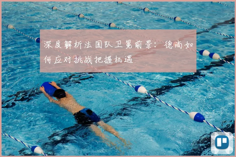 深度解析法国队卫冕前景:德尚如何应对挑战把握机遇